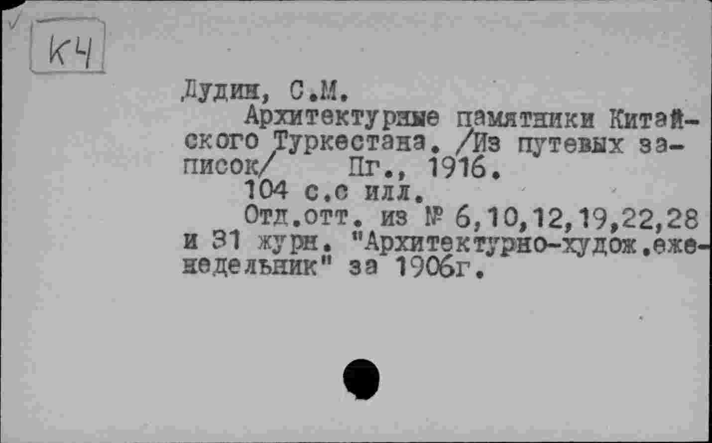 ﻿J ,,-----
к'4
Діудин, C.M,
Архитектурные памятники Китайского Туркестана. /Из путевых записок/ Пг., 1916.
104 с.с илл.
Отд.ОТТ. из № 6,10,12,19,22,28 и 31 жури. "Архитектурно-худож .еженедельник” за 1906г.